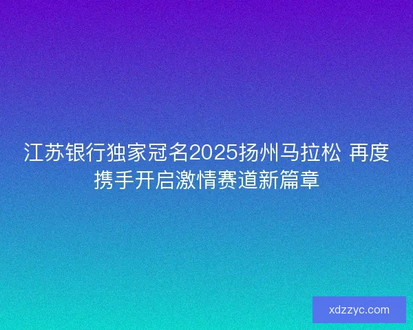 江苏银行独家冠名2025扬州马拉松 再度携手开启激情赛道新篇章