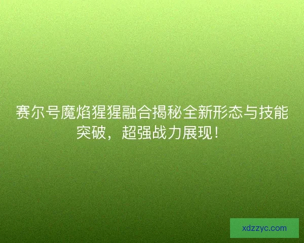 赛尔号魔焰猩猩融合揭秘全新形态与技能突破，超强战力展现！