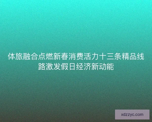 体旅融合点燃新春消费活力十三条精品线路激发假日经济新动能