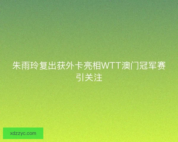 朱雨玲复出获外卡亮相WTT澳门冠军赛引关注